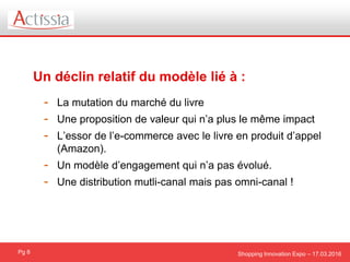 Shopping Innovation Expo – 17.03.2016
Un déclin relatif du modèle lié à :
Pg 8
- La mutation du marché du livre
- Une proposition de valeur qui n’a plus le même impact
- L’essor de l’e-commerce avec le livre en produit d’appel
(Amazon).
- Un modèle d’engagement qui n’a pas évolué.
- Une distribution mutli-canal mais pas omni-canal !
 