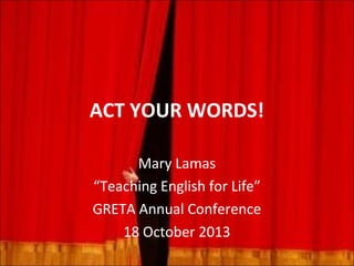 ACT YOUR WORDS!
Mary Lamas
“Teaching English for Life”
GRETA Annual Conference
18 October 2013

 