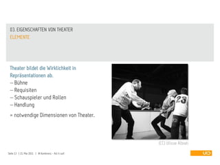 03. EIGENSCHAFTEN VON THEATER
 ELEMENTE




 Theater bildet die Wirklichkeit in
 Repräsentationen ab.
   Bühne
   Requisiten
   Schauspieler und Rollen
   Handlung
 = notwendige Dimensionen von Theater.



                                                       (CC) Ulisse Albiati

Seite 13 | 21. Mai 2011 | IA Konferenz - Act it out!
 