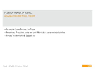 04. DESIGN-THEATER AM BEISPIEL
 AUSGANGSSITUATION IM CCE-PROJEKT




     Intensive User-Research-Phase
     Personas, Problemszenarien und Aktivitätsszenarien vorhanden
     Neues Teammitglied: Sebastian




Seite 16 | 21. Mai 2011 | IA Konferenz - Act it out!
 