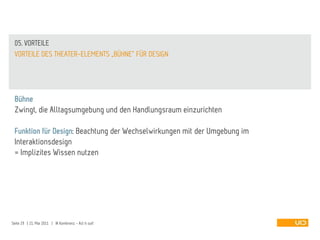 05. VORTEILE
 VORTEILE DES THEATER-ELEMENTS „BÜHNE“ FÜR DESIGN




 Bühne
 Zwingt, die Alltagsumgebung und den Handlungsraum einzurichten

 Funktion für Design: Beachtung der Wechselwirkungen mit der Umgebung im
 Interaktionsdesign
 = Implizites Wissen nutzen




Seite 29 | 21. Mai 2011 | IA Konferenz - Act it out!
 