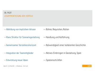 06. FAZIT
 ZUSAMMENFASSUNG DER VORTEILE




     Abbildung von implizitem Wissen                   -> Bühne, Requisiten, Rollen

     Klare Struktur für Szenariogestaltung             -> Handlung und Aufführung

     Gemeinsamer Verstehenshorizont                    -> Notwendigkeit einer kohärenten Geschichte

     Integration der Teammitglieder                    -> Aktives Einbringen in Gestaltung, Spiel

     Entwicklung neuer Ideen                           -> Spielerisch/offen

Seite 33 | 21. Mai 2011 | IA Konferenz - Act it out!
 