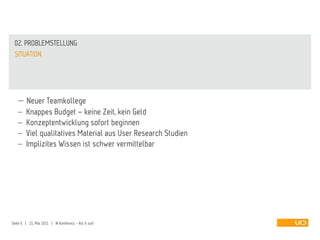 02. PROBLEMSTELLUNG
 SITUATION




         Neuer Teamkollege
         Knappes Budget – keine Zeit, kein Geld
         Konzeptentwicklung sofort beginnen
         Viel qualitatives Material aus User Research Studien
         Implizites Wissen ist schwer vermittelbar




Seite 6 | 21. Mai 2011 | IA Konferenz - Act it out!
 
