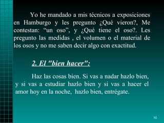 Yo he mandado a mis técnicos a exposiciones en Hamburgo y les pregunto ¿Qué vieron?, Me contestan: “un oso”, y ¿Qué tiene el oso?. Les pregunto las medidas , el volumen o el material de los osos y no me saben decir algo con exactitud. Haz las cosas bien .  Si vas a   nadar hazlo bien, y si vas a   estudiar hazlo bien y si vas a hacer el amor hoy   en la noche,   hazlo bien,   entrégate. 2.  El "bien hacer":   