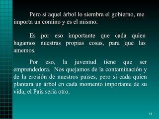 Pero si aquel árbol lo   siembra el gobierno ,  me   importa   un comino y es el mismo.  Por eso, la juventud   tiene que ser emprendedora.  Nos quejamos de la   contaminación y de la   erosión   de nuestros paises, pero si cada quien plantara un   árbol en cada momento   importante de su vida, el País   seria   otro .  Es por eso   importante que cada quien hagamos nuestras propias cosas, para que las   amemos. 