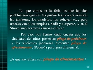 Lo que vimos en la feria, es que los dos pueblos   son iguales: les gustan   las   peregrinaciones, las tamboras,   los amuletos, los   cohetes, etc., pero   ustedes   van a los   templos a pedir y a esperar ,   y en el   Shintoismo   nosotros vamos a   ofrecer.  ¿ A que me refiero con   pliego   de ofrecimientos   ?  Por eso, nos hemos dado   cuenta que los   sindicatos de latinos   presentan  pliego de peticiones  y los sindicatos   japoneses presentan   pliego   de ofrecimientos , !Pequeña pero gran diferencia!. 