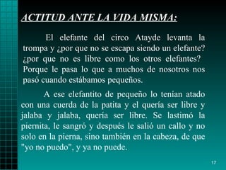 ACTITUD ANTE LA VIDA MISMA: A ese   elefantito de   pequeño lo tenían atado con una   cuerda de la patita y el   quería ser libre y  j alaba y  j alaba, quería ser   libre. Se lastimó la   piernita, le  sangró  y después   le salió un callo   y no solo en la  pierna ,   sino también en la cabeza, de que "yo no puedo", y   ya no puede. El elefante del circo Atayde levanta la trompa y  ¿ por que no se escapa   siendo un elefante?  ¿ por que no es libre como los   otros elefantes?   Porque   le   pasa lo que a muchos de nosotros nos  pasó  cuando   estábamos pequeños. 