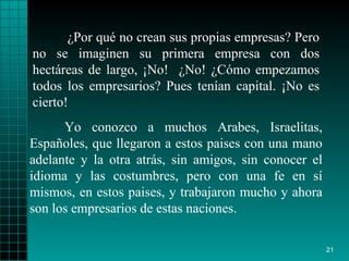 ¿Por qué no crean sus propias empresas? Pero no se imaginen su primera empresa con dos hectáreas de largo, ¡No!  ¿No! ¿Cómo empezamos todos los empresarios? Pues tenían capital. ¡No es cierto!  Yo conozco a muchos Arabes, Israelitas, Españoles, que llegaron a estos paises con una mano adelante y la otra atrás, sin amigos, sin conocer el idioma y las costumbres, pero con una fe en sí mismos, en estos paises, y trabajaron mucho y ahora son los empresarios de estas naciones. 