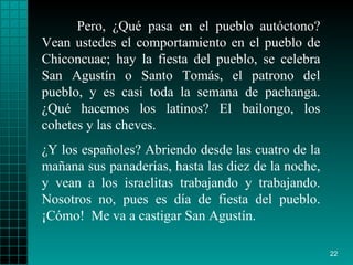 Pero, ¿Qué pasa en el pueblo autóctono? Vean ustedes el comportamiento en el pueblo de Chiconcuac; hay la fiesta del pueblo, se celebra San Agustín o Santo Tomás, el patrono del pueblo, y es casi toda la semana de pachanga. ¿Qué hacemos los latinos? El bailongo, los cohetes y las cheves. ¿Y los españoles? Abriendo desde las cuatro de la mañana sus panaderías, hasta las diez de la noche, y vean a los israelitas trabajando y trabajando. Nosotros no, pues es día de fiesta del pueblo. ¡Cómo!  Me va a castigar San Agustín. 