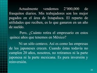 Actualmente vendemos 2’000,000 de frasquitos diarios. Mis trabajadores son los mejor pagados en el área de Ixtapaluca. El reparto de utilidades que reciben, es lo que ganaron en un año de sueldo. Ni un sólo centavo. Así es como las empresas de los japoneses crecen. Cuando éstas todavía no cumplen 20 años, nosotros, no retiramos ni la parte japonesa ni la parte mexicana. Es pura inversión y reinversión. Pero, ¿Cuánto retira el empresario en estos quince años que tenemos en México?  