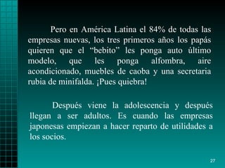 Pero en América Latina el 84% de todas las empresas nuevas, los tres primeros años los papás quieren que el “bebito” les ponga auto último modelo, que les ponga alfombra, aire acondicionado, muebles de caoba y una secretaria rubia de minifalda. ¡Pues quiebra!  Después viene la adolescencia y después llegan a ser adultos. Es cuando las empresas japonesas empiezan a hacer reparto de utilidades a los socios. 