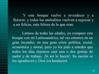 Y este bosque vuelve a reverdecer y a florecer, y todos los animalitos vuelven a regresar y a ser felices, más felices de lo que eran. Latinos de todas las edades, yo comparo este bosque con mi Latinoamérica, tal vez estemos en un gran incendio, en una gran crisis política, social, económica y moral; pero yo les pido a ustedes que todos los días dejemos caer una o dos gotitas de sudor y de trabajo. ¡Si así lo hacen!, Su nación se los agradecerá y Dios los bendecirá. 