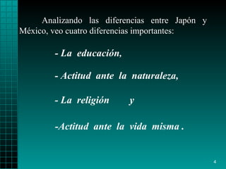 Analizando las diferencias entre Japón y México,   veo  cuatro  diferencias   importantes : -Actitud   ante   la  vida  misma  . - L a   educación , - Actitud  ante  la  naturaleza, - L a  religión  y   