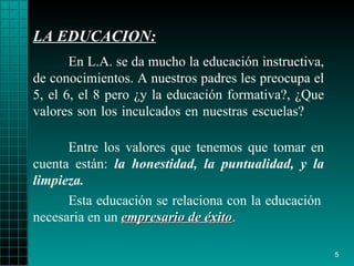 LA EDUCACION : En L.A. se da mucho la educación instructiva, de   conocimientos. A   nuestros   padres les preocupa el 5, el 6, el 8 pero  ¿ y la   educación formativa?,  ¿ Que   valores son los inculcados en nuestra s escuelas?  Esta educación se relaciona con la educación   necesaria  en un  empresario de éxito . Entre los valores que   tenemos que tomar en cuenta están:  la honestidad,   la puntualidad,  y  la   limpieza. 