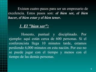 Existen cuatro pasos para ser un empresario de   excelencia. Estos pasos   son:   el bien ser, el bien   hacer, el bien   estar y el bien   tener. Honesto, puntual y disciplinado.   Por ejemplo: aquí están   cerca de 600 personas. Si el conferencista llega   10 minutos tarde,   estamos perdiendo 6,000 minutos en esta nación.   Por eso no se puede jugar con el tiempo y menos   con el tiempo de las demás   personas. 1. El "bien ser": 