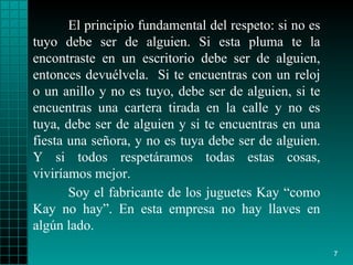El principio fundamental del respeto: si no es   tuyo debe ser de alguien.   Si   esta pluma te la encontraste en un escritorio debe   ser de alguien,   entonces   devuélvela.  Si te encuentras con un reloj o un   anillo y no es tuyo, debe   ser   de alguien, si te encuentras una cartera tirada en   la calle y no es   tuya,   debe ser de alguien y si te encuentras en una   fiesta una se ñ ora, y no   es   tuya debe ser de alguien .   Y si todos respetáramos todas estas cosas, viviríamos mejor.   Soy el fabricante de los juguetes Kay “como Kay no hay”. En esta empresa no hay llaves en algún lado.  