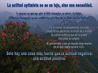 La actitud optimista no es un lujo, sino una necesidad.  Y a la inversa: los pensamientos, actitudes  y expectativas pesimistas se nutren de sí mismos.  Se vuelven profecías que por su propia  naturaleza se cumplen.  La manera en que uno mira la vida determina su estado de ánimo,  cómo se desempeña en sus actividades y lo bien que se lleva con los demás. Solo hay una cosa más fuerte que la actitud negativa:  una actitud positiva.  El pesimismo crea un mundo deprimente  en el que nadie quiere vivir.  
