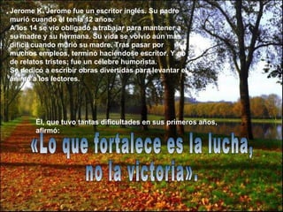 «Lo que fortalece es la lucha,  no la victoria». Jerome K. Jerome fue un escritor inglés. Su padre murió cuando él tenía 12 años.  A los 14 se vio obligado a trabajar para mantener a su madre y su hermana. Su vida se volvió aún más difícil cuando murió su madre. Tras pasar por muchos empleos, terminó haciéndose escritor. Y no de relatos tristes; fue un célebre humorista.  Se dedicó a escribir obras divertidas para levantar el ánimo a los lectores.   Él, que tuvo tantas dificultades en sus primeros años, afirmó:   