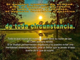 Si quieres cambiar de actitud,  pide al Señor que te revele  el lado bueno, la ventaja,  el aspecto favorable o positivo  de toda circunstancia. Todo lo que ocurre en nuestras vidas tiene su razón de ser.  El Cielo siempre ayuda. Si te asaltan pensamientos negativos y no puedes evitar una mentalidad desesperanzada, pide al Señor que te revele el lado bueno de lo que te ocurre.   