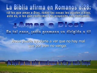 ¿Amas a Dios?  Jesús puede ayudarte a ver que no hay mal que por bien no venga.   La Biblia afirma en Romanos 8:28:  En tal caso, ¡esta promesa va dirigida a ti!  «A los que aman a Dios, todas las cosas les ayudan a bien,  esto es, a los que conforme a Su propósito son llamados».  ¡No dejes que esos males ensombrezcan tu vida por mucho tiempo!  