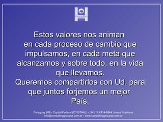 Estos valores nos animan  en cada proceso de cambio que impulsamos, en cada meta que alcanzamos y sobre todo, en la vida que llevamos. Queremos compartirlos con Ud. para que juntos forjemos un mejor  País. 