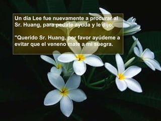 Un día Lee fue nuevamente a procurar al  Sr. Huang, para pedirle ayuda y le dijo:  "Querido Sr. Huang, por favor ayúdeme a  evitar que el veneno mate a mi suegra.  