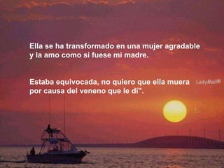 Ella se ha transformado en una mujer agradable  y la amo como si fuese mi madre.  Estaba equivocada, no quiero que ella muera  por causa del veneno que le dí". 