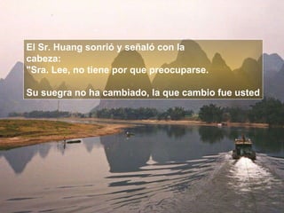 El Sr. Huang sonrió y señaló con la  cabeza:  "Sra. Lee, no tiene por que preocuparse.  Su suegra no ha cambiado, la que cambio fue usted 