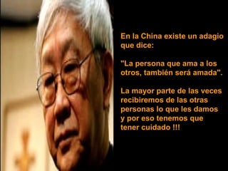 En la China existe un adagio  que dice:  "La persona que ama a los  otros, también será amada". La mayor parte de las veces  recibiremos de las otras  personas lo que les damos  y por eso tenemos que tener cuidado !!! 