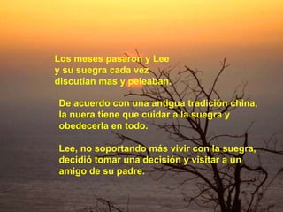 Los meses pasaron y Lee  y su suegra cada vez  discutían mas y peleaban. De acuerdo con una antigua tradición china,  la nuera tiene que cuidar a la suegra y  obedecerla en todo.  Lee, no soportando más vivir con la suegra,  decidió tomar una decisión y visitar a un  amigo de su padre.  