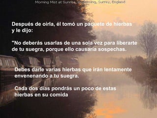 Después de oirla, él tomó un paquete de hierbas  y le dijo:  "No deberás usarlas de una sola vez para liberarte  de tu suegra, porque ello causaría sospechas. Debes darle varias hierbas que irán lentamente  envenenando a tu suegra.  Cada dos días pondrás un poco de estas  hierbas en su comida  
