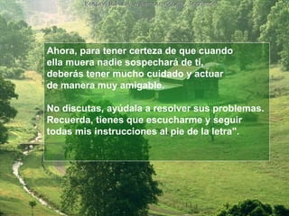 Ahora, para tener certeza de que cuando  ella muera nadie sospechará de ti,  deberás tener mucho cuidado y actuar  de manera muy amigable.  No discutas, ayúdala a resolver sus problemas.  Recuerda, tienes que escucharme y seguir  todas mis instrucciones al pie de la letra".  
