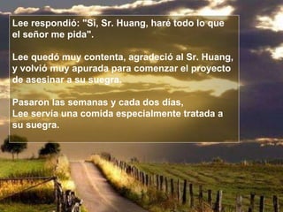 Lee respondió: "Si, Sr. Huang, haré todo lo que  el señor me pida". Lee quedó muy contenta, agradeció al Sr. Huang,  y volvió muy apurada para comenzar el proyecto  de asesinar a su suegra. Pasaron las semanas y cada dos días,  Lee servía una comida especialmente tratada a su suegra.  