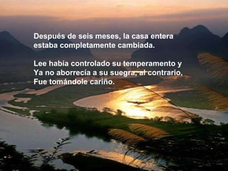Después de seis meses, la casa entera  estaba completamente cambiada. Lee había controlado su temperamento y  Ya no aborrecía a su suegra, al contrario, Fue tomándole cariño.  