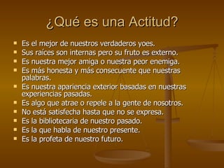 ¿Qué es una Actitud? Es el mejor de nuestros verdaderos yoes. Sus raíces son internas pero su fruto es externo. Es nuestra mejor amiga o nuestra peor enemiga. Es más honesta y más consecuente que nuestras palabras. Es nuestra apariencia exterior basadas en nuestras experiencias pasadas. Es algo que atrae o repele a la gente de nosotros. No está satisfecha hasta que no se expresa. Es la bibliotecaria de nuestro pasado. Es la que habla de nuestro presente. Es la profeta de nuestro futuro. 