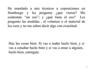 He mandado a mis técnicos a exposiciones en
Hamburgo y les pregunto ¿qué vieron? Me
contestan: “un oso”; y ¿qué tiene el oso? Les
pregunto las medidas , el volumen o el material de
los osos y no me saben decir algo con exactitud.



Haz las cosas bien. Si vas a nadar hazlo bien, y si
vas a estudiar hazlo bien y si vas a amar a alguien,
hazlo bien, entrégate.


                                                       10
 