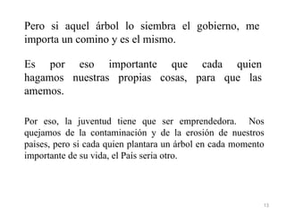 Pero si aquel árbol lo siembra el gobierno, me
importa un comino y es el mismo.

Es por eso importante que cada quien
hagamos nuestras propias cosas, para que las
amemos.

Por eso, la juventud tiene que ser emprendedora. Nos
quejamos de la contaminación y de la erosión de nuestros
paises, pero si cada quien plantara un árbol en cada momento
importante de su vida, el País seria otro.




                                                           13
 