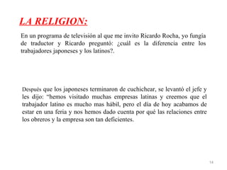LA RELIGION:
En un programa de televisión al que me invito Ricardo Rocha, yo fungía
de traductor y Ricardo preguntó: ¿cuál es la diferencia entre los
trabajadores japoneses y los latinos?.




Después que los japoneses terminaron de cuchichear, se levantó el jefe y
les dijo: “hemos visitado muchas empresas latinas y creemos que el
trabajador latino es mucho mas hábil, pero el día de hoy acabamos de
estar en una feria y nos hemos dado cuenta por qué las relaciones entre
los obreros y la empresa son tan deficientes.




                                                                           14
 