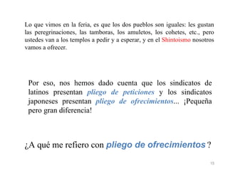 Lo que vimos en la feria, es que los dos pueblos son iguales: les gustan
las peregrinaciones, las tamboras, los amuletos, los cohetes, etc., pero
ustedes van a los templos a pedir y a esperar, y en el Shintoismo nosotros
vamos a ofrecer.




 Por eso, nos hemos dado cuenta que los sindicatos de
 latinos presentan pliego de peticiones y los sindicatos
 japoneses presentan pliego de ofrecimientos... ¡Pequeña
 pero gran diferencia!



¿A qué me refiero con pliego de ofrecimientos ?
                                                                        15
 