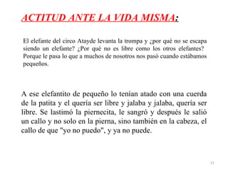 ACTITUD ANTE LA VIDA MISMA:

El elefante del circo Atayde levanta la trompa y ¿por qué no se escapa
siendo un elefante? ¿Por qué no es libre como los otros elefantes?
Porque le pasa lo que a muchos de nosotros nos pasó cuando estábamos
pequeños.



A ese elefantito de pequeño lo tenían atado con una cuerda
de la patita y el quería ser libre y jalaba y jalaba, quería ser
libre. Se lastimó la piernecita, le sangró y después le salió
un callo y no solo en la pierna, sino también en la cabeza, el
callo de que "yo no puedo", y ya no puede.



                                                                         17
 