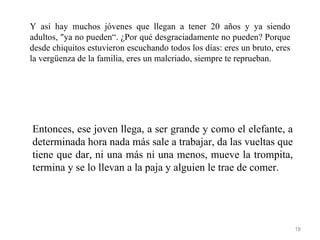 Y así hay muchos jóvenes que llegan a tener 20 años y ya siendo
adultos, "ya no pueden“. ¿Por qué desgraciadamente no pueden? Porque
desde chiquitos estuvieron escuchando todos los días: eres un bruto, eres
la vergüenza de la familia, eres un malcriado, siempre te reprueban.




Entonces, ese joven llega, a ser grande y como el elefante, a
determinada hora nada más sale a trabajar, da las vueltas que
tiene que dar, ni una más ni una menos, mueve la trompita,
termina y se lo llevan a la paja y alguien le trae de comer.




                                                                            18
 