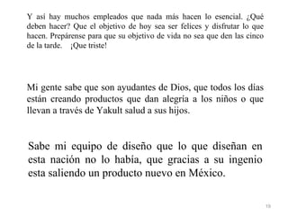 Y así hay muchos empleados que nada más hacen lo esencial. ¿Qué
deben hacer? Que el objetivo de hoy sea ser felices y disfrutar lo que
hacen. Prepárense para que su objetivo de vida no sea que den las cinco
de la tarde. ¡Que triste!




Mi gente sabe que son ayudantes de Dios, que todos los días
están creando productos que dan alegría a los niños o que
llevan a través de Yakult salud a sus hijos.


Sabe mi equipo de diseño que lo que diseñan en
esta nación no lo había, que gracias a su ingenio
esta saliendo un producto nuevo en México.

                                                                          19
 