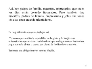 Así, hay padres de familia, maestros, empresarios, que todos
los días están creando fracasados. Pero también hay
maestros, padres de familia, empresarios y jefes que todos
los días están creando triunfadores.


Es muy diferente, créanme, trabajar así.

 Tenemos que cambiar la mentalidad de la gente y de los jóvenes
universitarios que tuvieron la dicha de ocupar un lugar en esta institución,
y que son solo el tres o cuatro por ciento de la élite de esta nación.

Tenemos una obligación con nuestra Nación.




                                                                               20
 