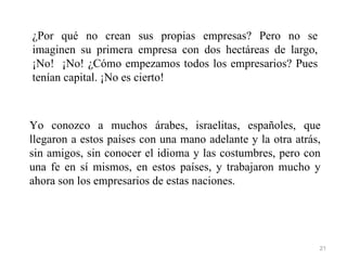 ¿Por qué no crean sus propias empresas? Pero no se
imaginen su primera empresa con dos hectáreas de largo,
¡No! ¡No! ¿Cómo empezamos todos los empresarios? Pues
tenían capital. ¡No es cierto!



Yo conozco a muchos árabes, israelitas, españoles, que
llegaron a estos países con una mano adelante y la otra atrás,
sin amigos, sin conocer el idioma y las costumbres, pero con
una fe en sí mismos, en estos países, y trabajaron mucho y
ahora son los empresarios de estas naciones.




                                                             21
 