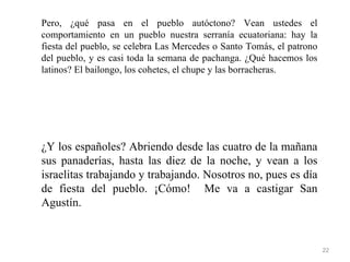Pero, ¿qué pasa en el pueblo autóctono? Vean ustedes el
comportamiento en un pueblo nuestra serranía ecuatoriana: hay la
fiesta del pueblo, se celebra Las Mercedes o Santo Tomás, el patrono
del pueblo, y es casi toda la semana de pachanga. ¿Qué hacemos los
latinos? El bailongo, los cohetes, el chupe y las borracheras.




¿Y los españoles? Abriendo desde las cuatro de la mañana
sus panaderías, hasta las diez de la noche, y vean a los
israelitas trabajando y trabajando. Nosotros no, pues es día
de fiesta del pueblo. ¡Cómo! Me va a castigar San
Agustín.


                                                                       22
 