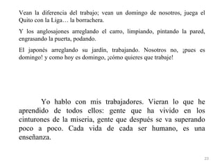 Vean la diferencia del trabajo; vean un domingo de nosotros, juega el
Quito con la Liga… la borrachera.
Y los anglosajones arreglando el carro, limpiando, pintando la pared,
engrasando la puerta, podando.
El japonés arreglando su jardín, trabajando. Nosotros no, ¡pues es
domingo! y como hoy es domingo, ¡cómo quieres que trabaje!




       Yo hablo con mis trabajadores. Vieran lo que he
aprendido de todos ellos: gente que ha vivido en los
cinturones de la miseria, gente que después se va superando
poco a poco. Cada vida de cada ser humano, es una
enseñanza.

                                                                    23
 