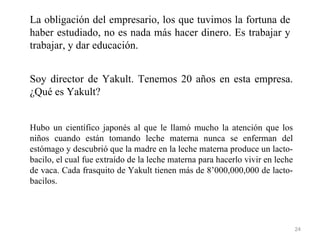 La obligación del empresario, los que tuvimos la fortuna de
haber estudiado, no es nada más hacer dinero. Es trabajar y
trabajar, y dar educación.


Soy director de Yakult. Tenemos 20 años en esta empresa.
¿Qué es Yakult?


Hubo un científico japonés al que le llamó mucho la atención que los
niños cuando están tomando leche materna nunca se enferman del
estómago y descubrió que la madre en la leche materna produce un lacto-
bacilo, el cual fue extraído de la leche materna para hacerlo vivir en leche
de vaca. Cada frasquito de Yakult tienen más de 8’000,000,000 de lacto-
bacilos.




                                                                               24
 