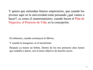 Y quiero que entiendan futuros empresarios, que cuando los
jóvenes aquí en la universidad están pensando ¿qué vamos a
hacer?, es como el enamoramiento: cuando hacen el Plan de
Negocios, el Proyecto de Vida, es la concepción.




El embarazo, cuando construyen la fábrica.
Y cuando la inauguran, es el nacimiento.
Después ya tienen un bebito. Dentro de los tres primeros años tienen
que cuidarlo a diario, con el único objetivo de hacerlo crecer.




                                                                       26
 