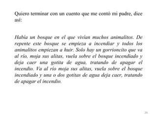 Quiero terminar con un cuento que me contó mi padre, dice
así:


Había un bosque en el que vivían muchos animalitos. De
repente este bosque se empieza a incendiar y todos los
animalitos empiezan a huir. Solo hay un gorrioncito que va
al río, moja sus alitas, vuela sobre el bosque incendiado y
deja caer una gotita de agua, tratando de apagar el
incendio. Va al río moja sus alitas, vuela sobre el bosque
incendiado y una o dos gotitas de agua deja caer, tratando
de apagar el incendio.




                                                              29
 