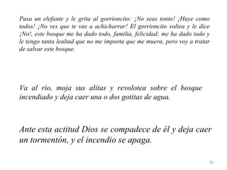 Pasa un elefante y le grita al gorrioncito: ¡No seas tonto! ¡Huye como
todos! ¡No ves que te vas a achicharrar! El gorrioncito voltea y le dice
¡No!, este bosque me ha dado todo, familia, felicidad; me ha dado todo y
le tengo tanta lealtad que no me importa que me muera, pero voy a tratar
de salvar este bosque.




Va al río, moja sus alitas y revolotea sobre el bosque
incendiado y deja caer una o dos gotitas de agua.



Ante esta actitud Dios se compadece de él y deja caer
un tormentón, y el incendio se apaga.

                                                                       30
 